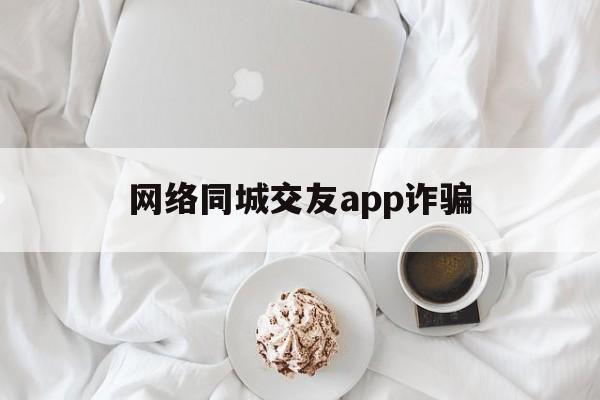 网络同城交友app诈骗(网络同城交友app诈骗电话)